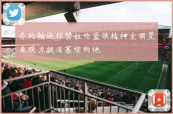 乔约翰逊称赞杜伦蓝领精神全明星表现力挺活塞续约他