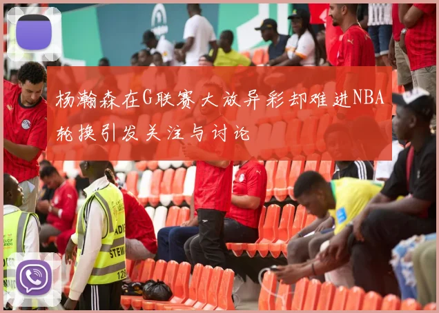 杨瀚森在G联赛大放异彩却难进NBA轮换引发关注与讨论