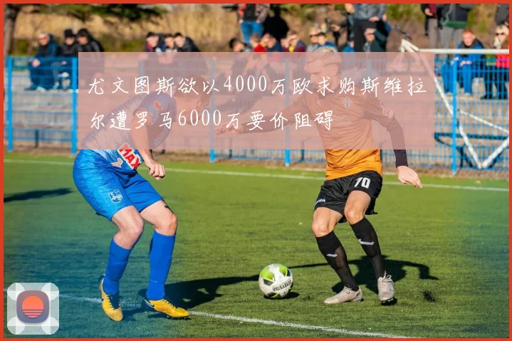 尤文图斯欲以4000万欧求购斯维拉尔遭罗马6000万要价阻碍