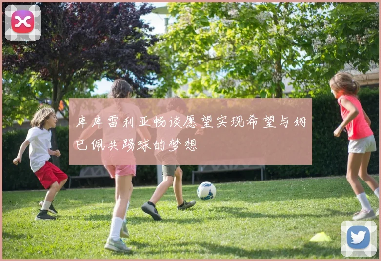 库库雷利亚畅谈愿望实现希望与姆巴佩共踢球的梦想