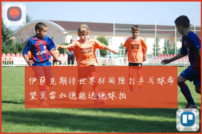 伊萨克期待世界杯间隙打乒乓球希望莫雷加德能送他球拍