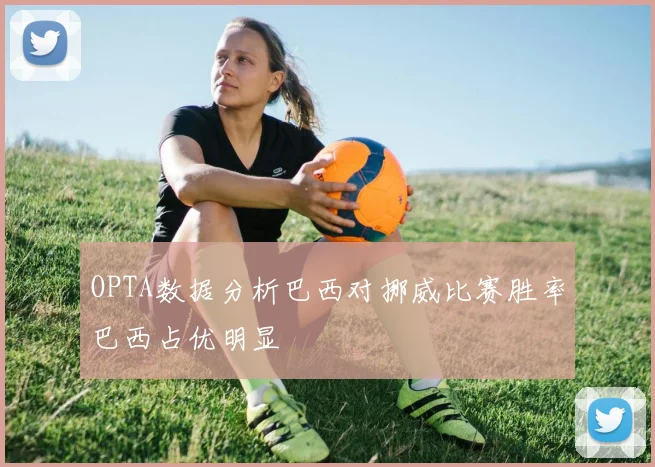 OPTA数据分析巴西对挪威比赛胜率巴西占优明显
